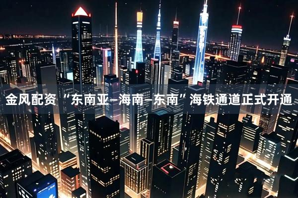 金风配资 “东南亚—海南—东南”海铁通道正式开通