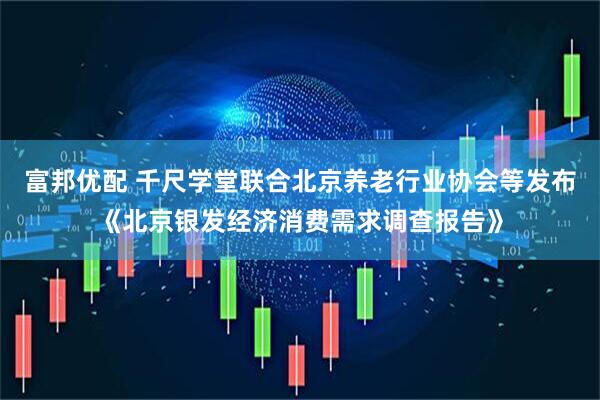 富邦优配 千尺学堂联合北京养老行业协会等发布《北京银发经济消费需求调查报告》