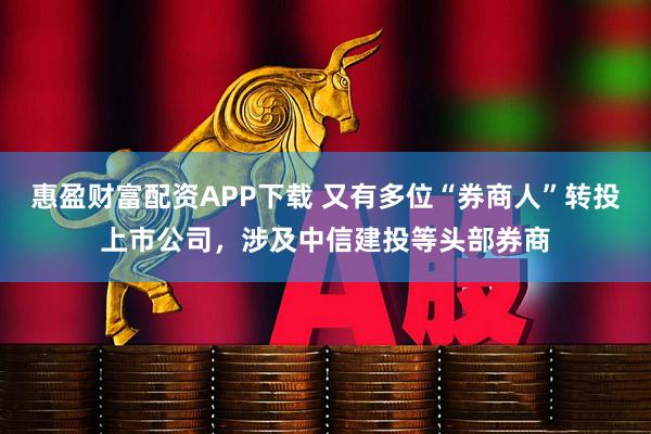 惠盈财富配资APP下载 又有多位“券商人”转投上市公司，涉及中信建投等头部券商
