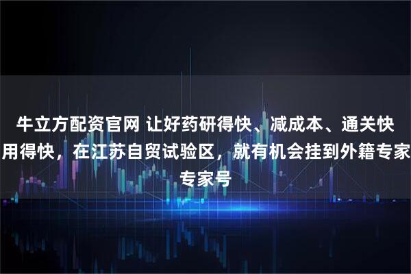 牛立方配资官网 让好药研得快、减成本、通关快、用得快，在江苏自贸试验区，就有机会挂到外籍专家号