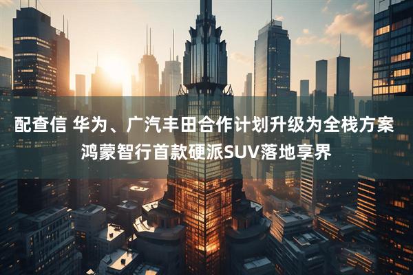 配查信 华为、广汽丰田合作计划升级为全栈方案 鸿蒙智行首款硬派SUV落地享界