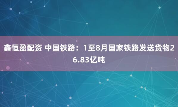 鑫恒盈配资 中国铁路：1至8月国家铁路发送货物26.83亿吨