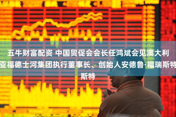 五牛财富配资 中国贸促会会长任鸿斌会见澳大利亚福德士河集团执行董事长、创始人安德鲁·福瑞斯特