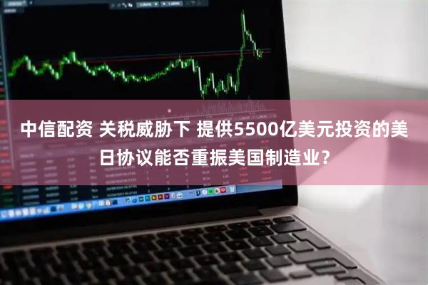 中信配资 关税威胁下 提供5500亿美元投资的美日协议能否重振美国制造业？
