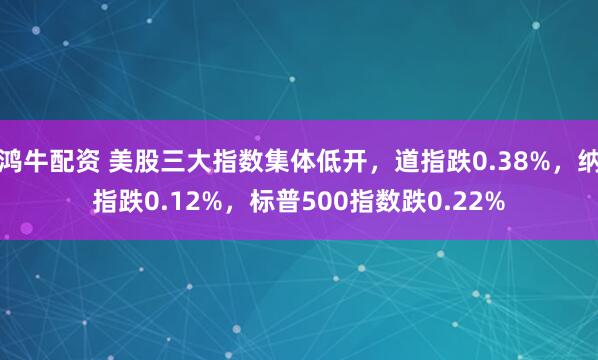 鸿牛配资 美股三大指数集体低开，道指跌0.38%，纳指跌0.12%，标普500指数跌0.22%
