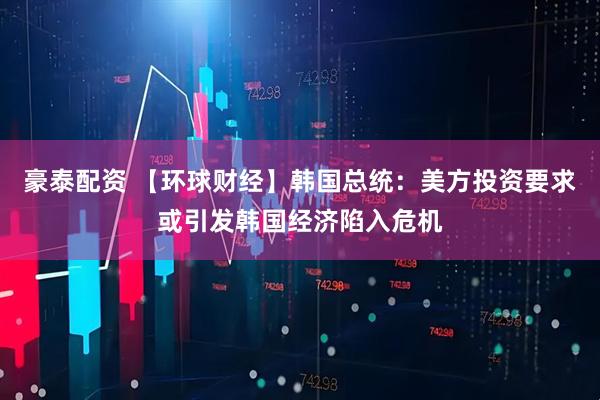 豪泰配资 【环球财经】韩国总统：美方投资要求或引发韩国经济陷入危机