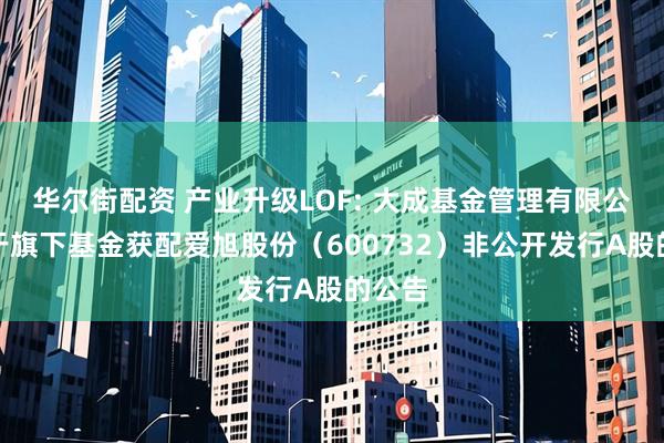 华尔街配资 产业升级LOF: 大成基金管理有限公司关于旗下基金获配爱旭股份（600732）非公开发行A股的公告