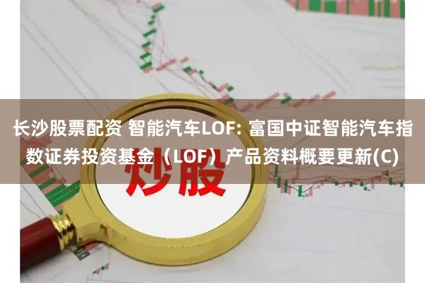 长沙股票配资 智能汽车LOF: 富国中证智能汽车指数证券投资基金（LOF）产品资料概要更新(C)