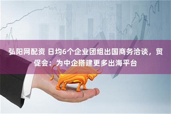 弘阳网配资 日均6个企业团组出国商务洽谈，贸促会：为中企搭建更多出海平台