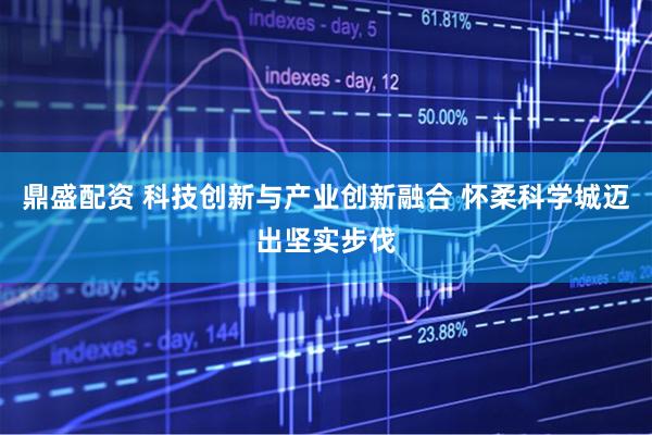 鼎盛配资 科技创新与产业创新融合 怀柔科学城迈出坚实步伐