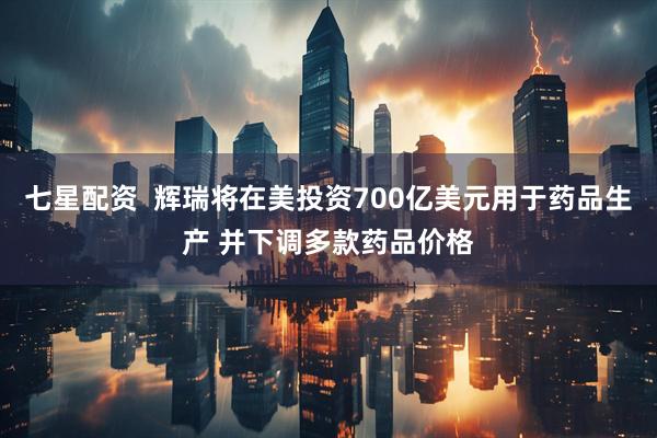 七星配资  辉瑞将在美投资700亿美元用于药品生产 并下调多款药品价格