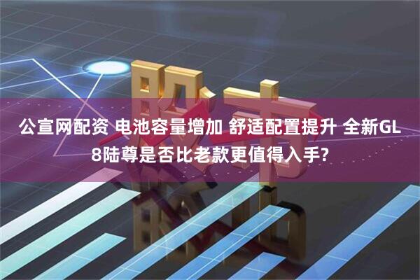 公宣网配资 电池容量增加 舒适配置提升 全新GL8陆尊是否比老款更值得入手?