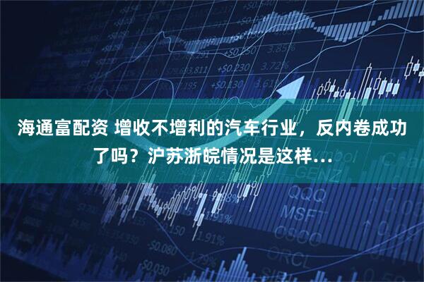 海通富配资 增收不增利的汽车行业，反内卷成功了吗？沪苏浙皖情况是这样…