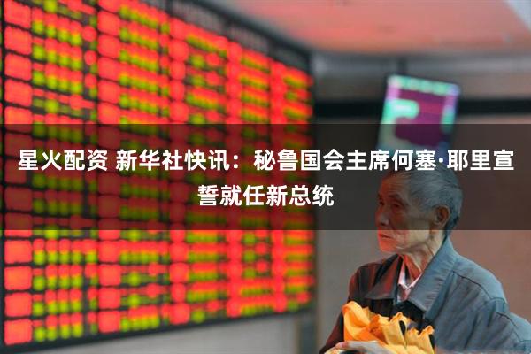 星火配资 新华社快讯：秘鲁国会主席何塞·耶里宣誓就任新总统