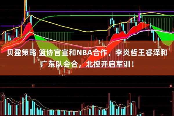 贝盈策略 篮协官宣和NBA合作，李炎哲王睿泽和广东队会合，北控开启军训！