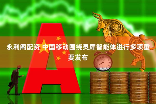 永利阁配资 中国移动围绕灵犀智能体进行多项重要发布