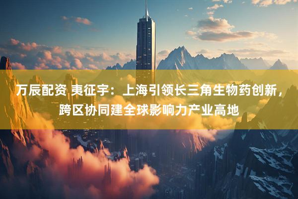 万辰配资 夷征宇：上海引领长三角生物药创新，跨区协同建全球影响力产业高地