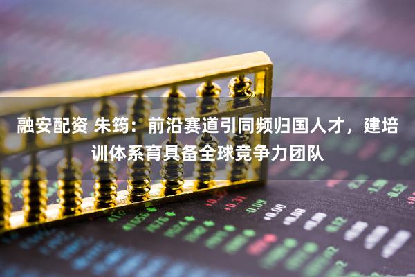 融安配资 朱筠：前沿赛道引同频归国人才，建培训体系育具备全球竞争力团队