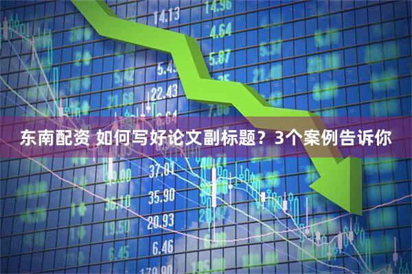 东南配资 如何写好论文副标题？3个案例告诉你
