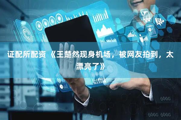 证配所配资 《王楚然现身机场，被网友拍到，太漂亮了》