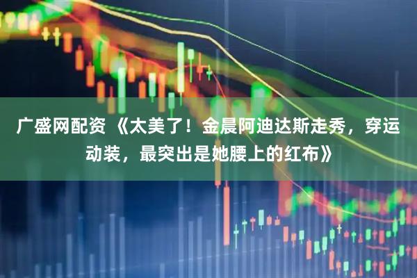 广盛网配资 《太美了！金晨阿迪达斯走秀，穿运动装，最突出是她腰上的红布》