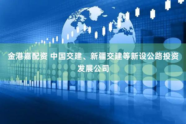 金港嘉配资 中国交建、新疆交建等新设公路投资发展公司