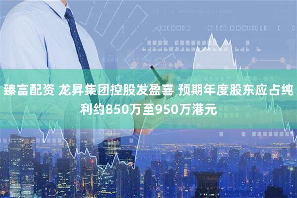 臻富配资 龙昇集团控股发盈喜 预期年度股东应占纯利约850万至950万港元