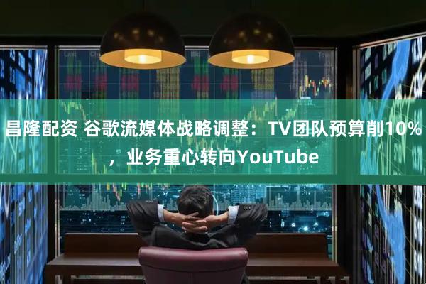 昌隆配资 谷歌流媒体战略调整：TV团队预算削10%，业务重心转向YouTube