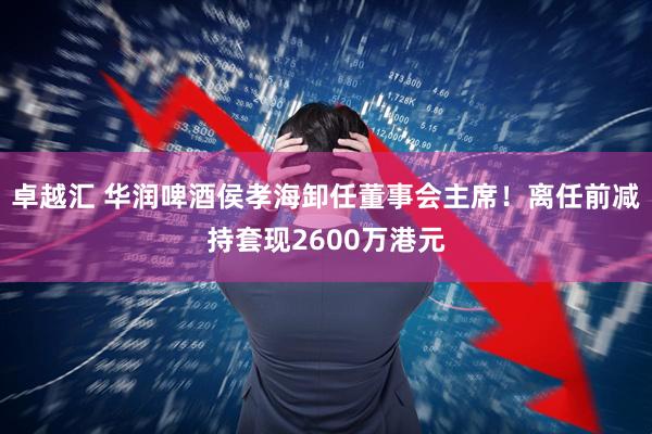 卓越汇 华润啤酒侯孝海卸任董事会主席！离任前减持套现2600万港元