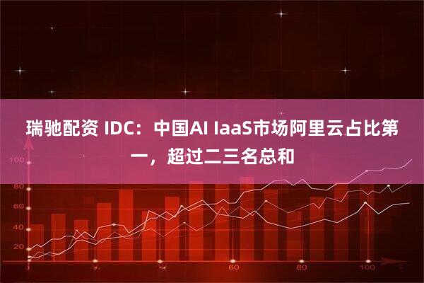 瑞驰配资 IDC：中国AI IaaS市场阿里云占比第一，超过二三名总和