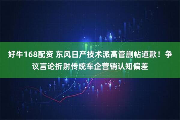 好牛168配资 东风日产技术派高管删帖道歉！争议言论折射传统车企营销认知偏差