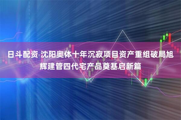 日斗配资 沈阳奥体十年沉寂项目资产重组破局旭辉建管四代宅产品奠基启新篇