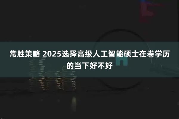 常胜策略 2025选择高级人工智能硕士在卷学历的当下好不好