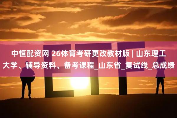 中恒配资网 26体育考研更改教材版 | 山东理工大学、辅导资料、备考课程_山东省_复试线_总成绩