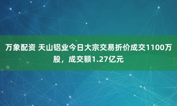 万象配资 天山铝业今日大宗交易折价成交1100万股，成交额1.27亿元