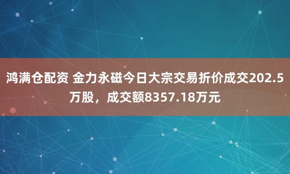 鸿满仓配资 金力永磁今日大宗交易折价成交202.5万股，成交额8357.18万元