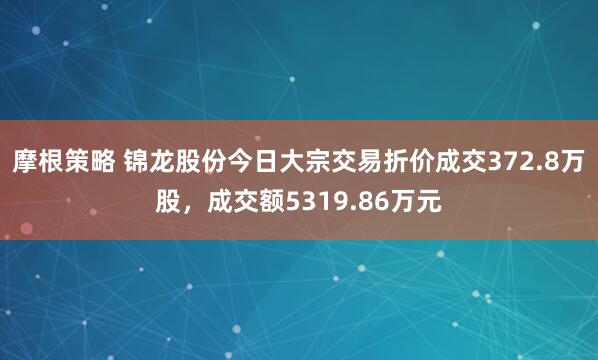摩根策略 锦龙股份今日大宗交易折价成交372.8万股，成交额5319.86万元